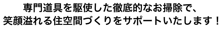 専門道具を駆使した徹底的なお掃除で、笑顔溢れる住空間づくりをサポートいたします！